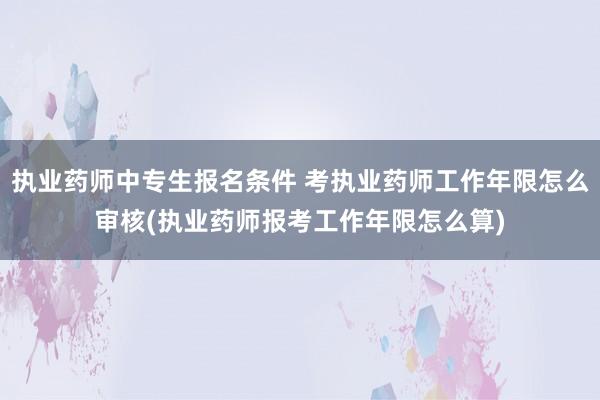 执业药师中专生报名条件 考执业药师工作年限怎么审核(执业药师报考工作年限怎么算)