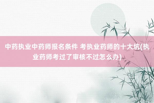中药执业中药师报名条件 考执业药师的十大坑(执业药师考过了审核不过怎么办)