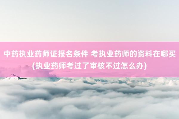 中药执业药师证报名条件 考执业药师的资料在哪买(执业药师考过