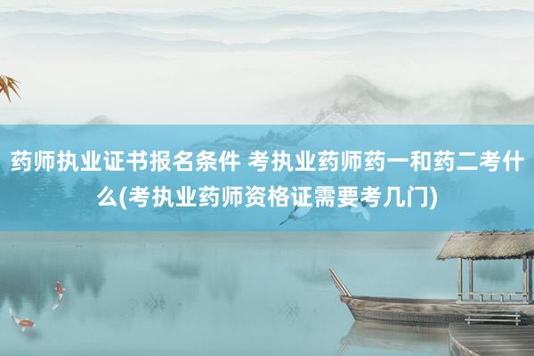 药师执业证书报名条件 考执业药师药一和药二考什么(考执业药师