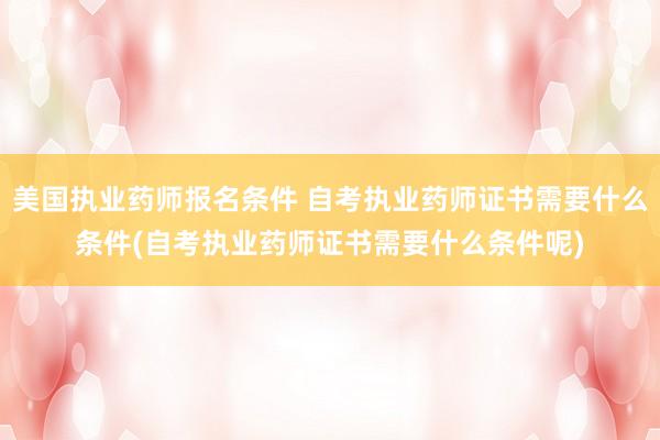 美国执业药师报名条件 自考执业药师证书需要什么条件(自考执业药师证书需要什么条件呢)