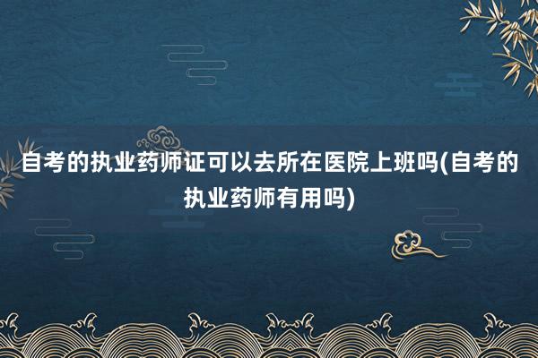 自考的执业药师证可以去所在医院上班吗(自考的执业药师有用吗)