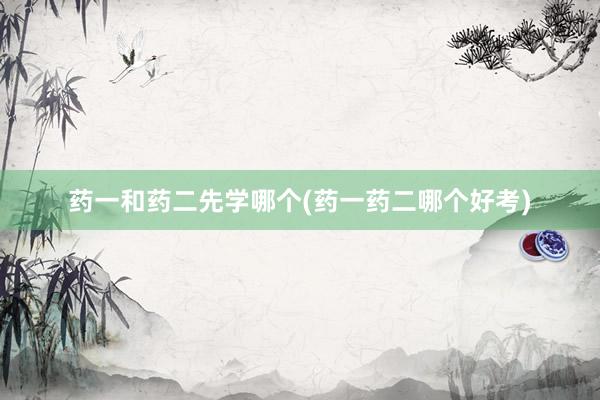 药一和药二先学哪个(药一药二哪个好考)