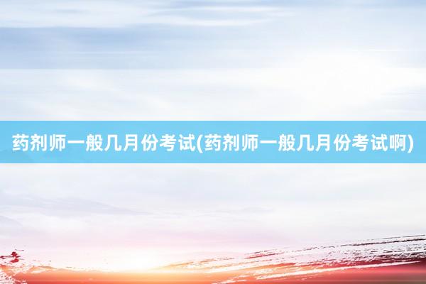 药剂师一般几月份考试(药剂师一般几月份考试啊)