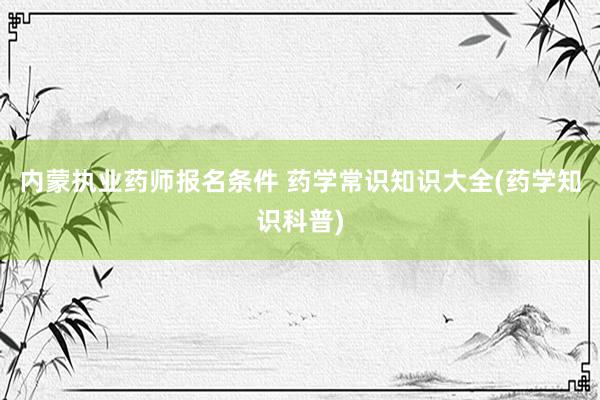 内蒙执业药师报名条件 药学常识知识大全(药学知识科普)