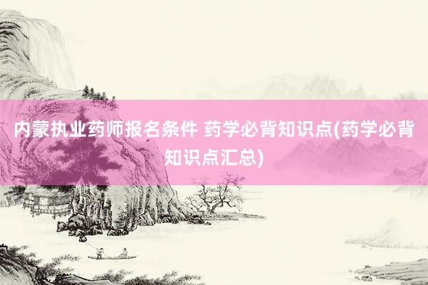 内蒙执业药师报名条件 药学必背知识点(药学必背知识点汇总)