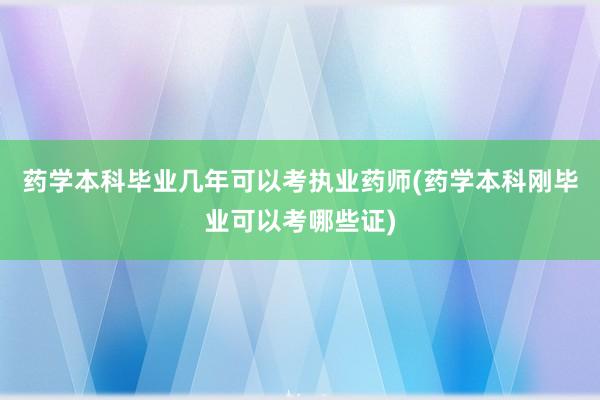 药学本科毕业几年可以考执业药师(药学本科刚毕业可以考哪些证)