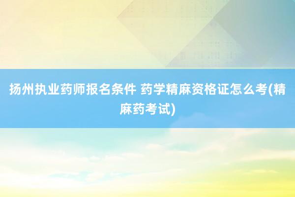 扬州执业药师报名条件 药学精麻资格证怎么考(精麻药考试)