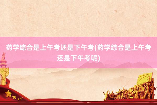 药学综合是上午考还是下午考(药学综合是上午考还是下午考呢)
