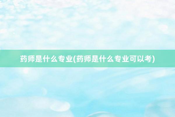药师是什么专业(药师是什么专业可以考)