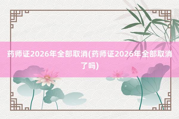 药师证2026年全部取消(药师证2026年全部取消了吗)