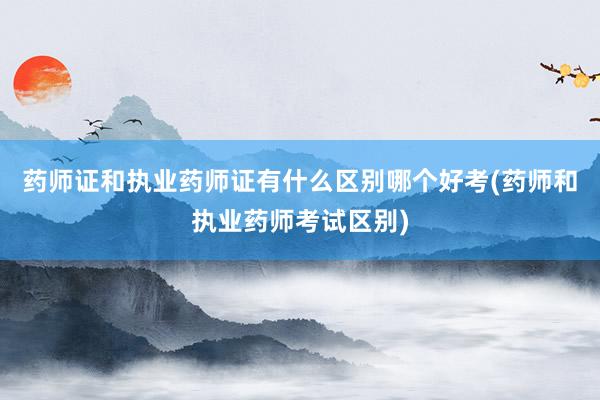 药师证和执业药师证有什么区别哪个好考(药师和执业药师考试区别