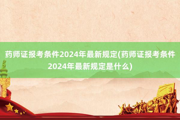 药师证报考条件2024年最新规定(药师证报考条件2024年最