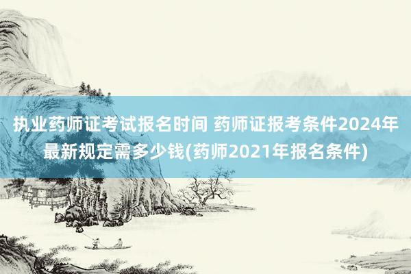 执业药师证考试报名时间 药师证报考条件2024年最新规定需多