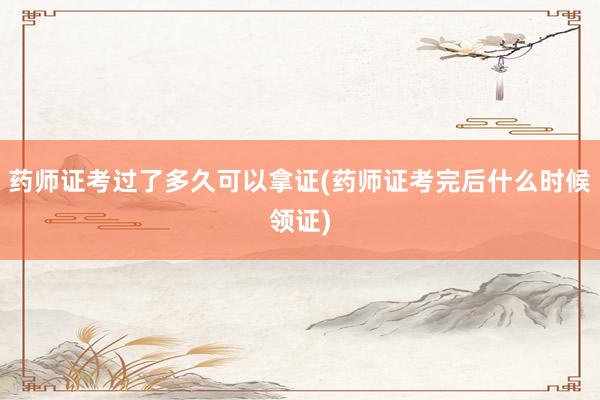 药师证考过了多久可以拿证(药师证考完后什么时候领证)