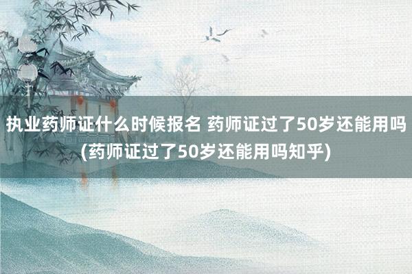 执业药师证什么时候报名 药师证过了50岁还能用吗(药师证过了50岁还能用吗知乎)
