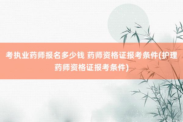考执业药师报名多少钱 药师资格证报考条件