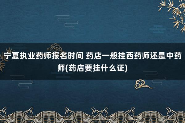 宁夏执业药师报名时间 药店一般挂西药师还是中药师(药店要挂什