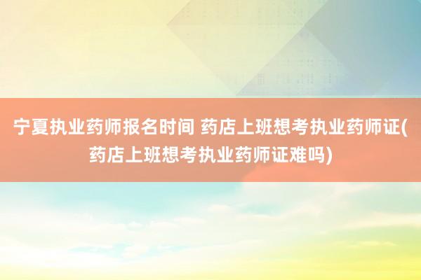 宁夏执业药师报名时间 药店上班想考执业药师证(药店上班想考执