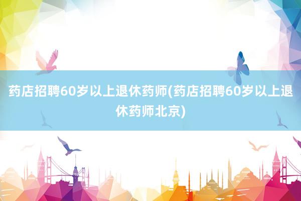 药店招聘60岁以上退休药师(药店招聘60岁以上退休药师北京)