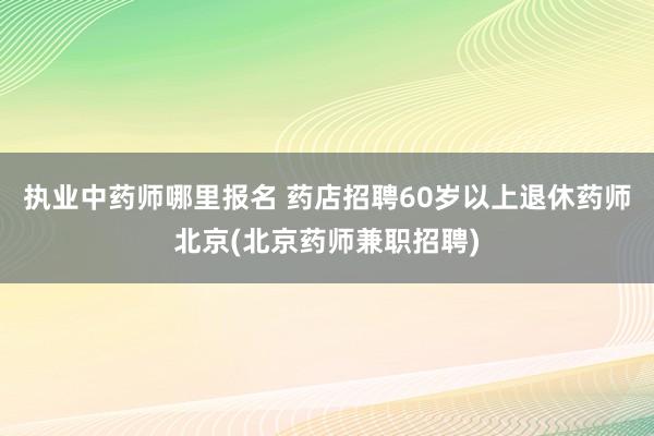 执业中药师哪里报名 药店招聘60岁以上退休药师北京(北京药师
