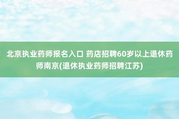 北京执业药师报名入口 药店招聘60岁以上退休药师南京(退休执