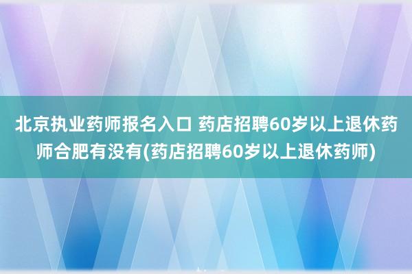 北京执业药师报名入口 药店招聘60岁以上退休药师合肥有没有(