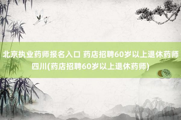 北京执业药师报名入口 药店招聘60岁以上退休药师四川(药店招