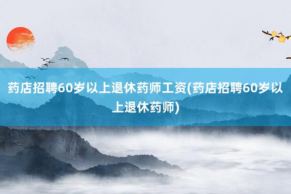 药店招聘60岁以上退休药师工资(药店招聘60岁以上退休药师)
