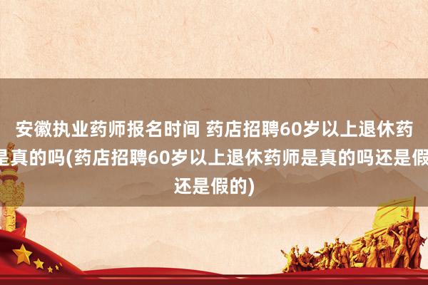 安徽执业药师报名时间 药店招聘60岁以上退休药师是真的吗(药