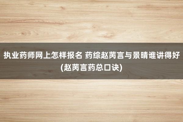 执业药师网上怎样报名 药综赵苪言与景晴谁讲得好(赵苪言药总口诀)