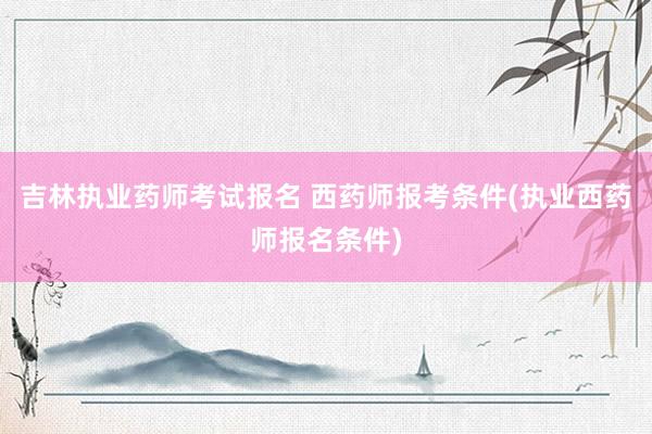 吉林执业药师考试报名 西药师报考条件(执业西药师报名条件)