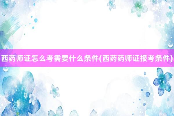 西药师证怎么考需要什么条件(西药药师证报