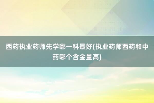 西药执业药师先学哪一科最好(执业药师西药和中药哪个含金量高)
