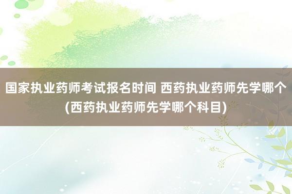 国家执业药师考试报名时间 西药执业药师先学哪个(西药执业药师