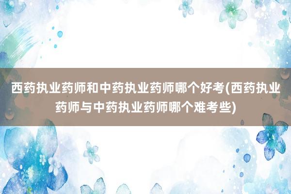 西药执业药师和中药执业药师哪个好考(西药执业药师与中药执业药