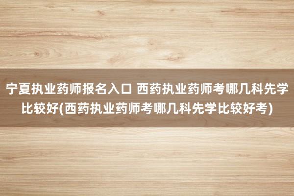 宁夏执业药师报名入口 西药执业药师考哪几科先学比较好(西药执