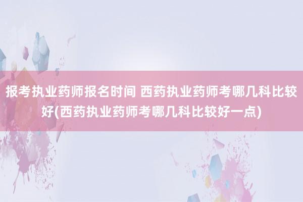 报考执业药师报名时间 西药执业药师考哪几科比较好(西药执业药