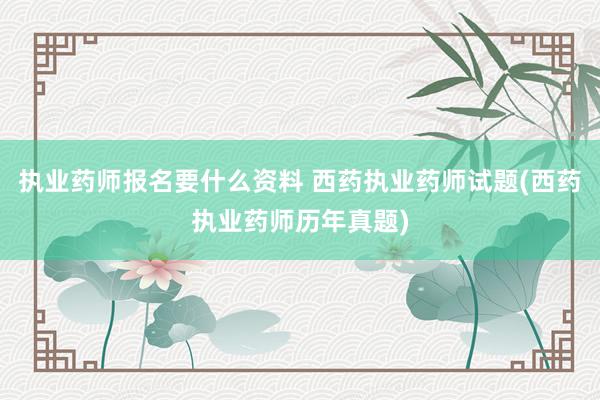 执业药师报名要什么资料 西药执业药师试题(西药执业药师历年真