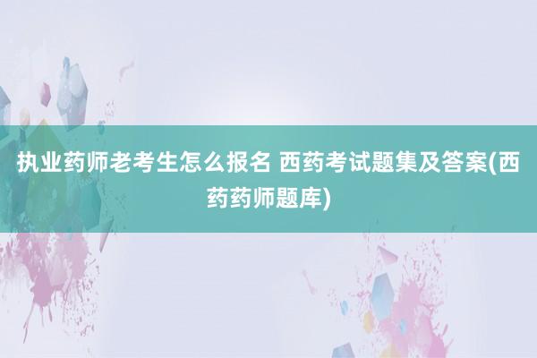 执业药师老考生怎么报名 西药考试题集及答案(西药药师题库)