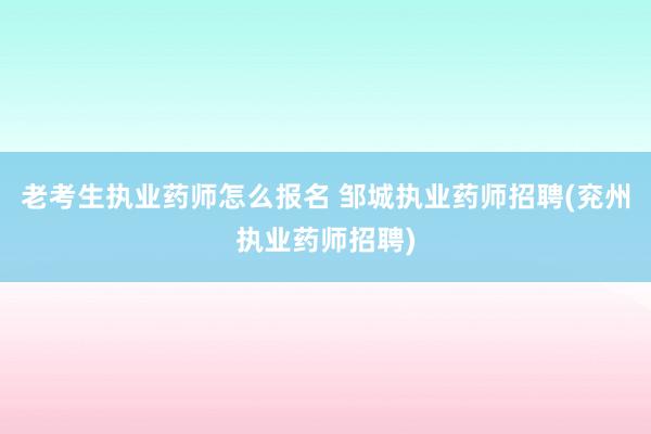 老考生执业药师怎么报名 邹城执业药师招聘(兖州执业药师招聘)