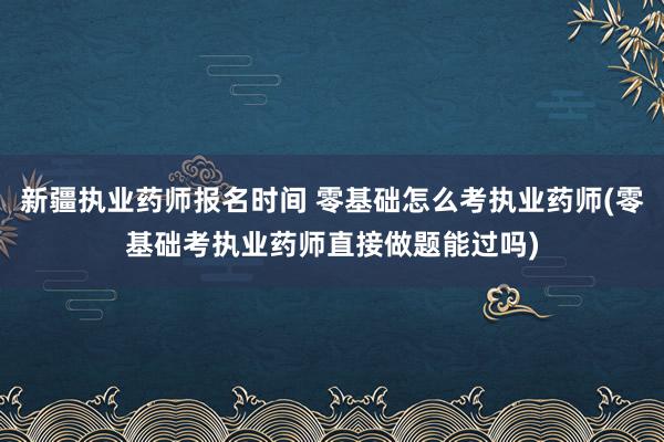 新疆执业药师报名时间 零基础怎么考执业药师(零基础考执业药师