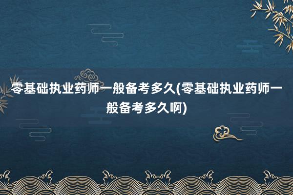 零基础执业药师一般备考多久(零基础执业药师一般备考多久啊)