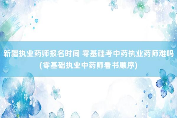 新疆执业药师报名时间 零基础考中药执业药师难吗(零基础执业中