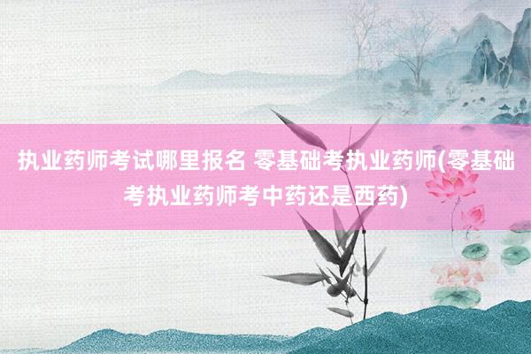 执业药师考试哪里报名 零基础考执业药师(零基础考执业药师考中