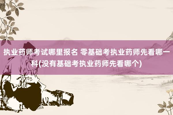 执业药师考试哪里报名 零基础考执业药师先看哪一科(没有基础考