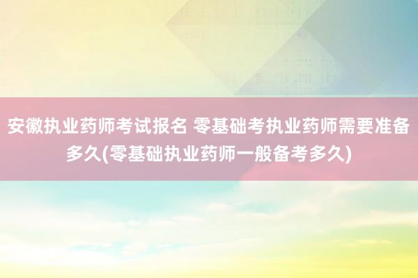 安徽执业药师考试报名 零基础考执业药师需要准备多久(零基础执
