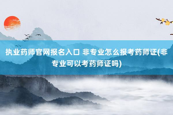 执业药师官网报名入口 非专业怎么报考药师