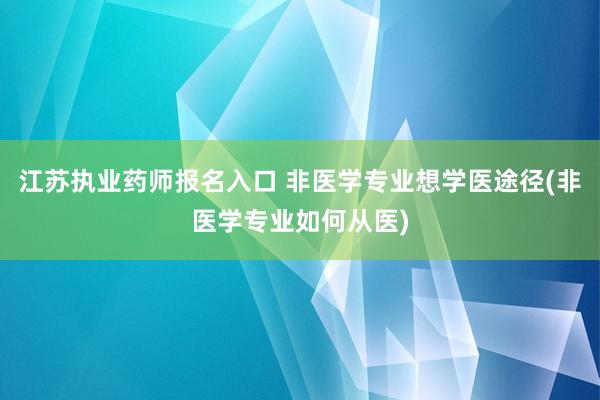 江苏执业药师报名入口 非医学专业想学医途径(非医学专业如何从医)