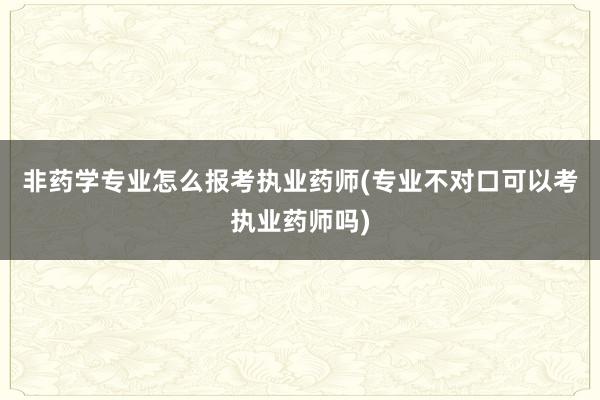 非药学专业怎么报考执业药师(专业不对口可以考执业药师吗)